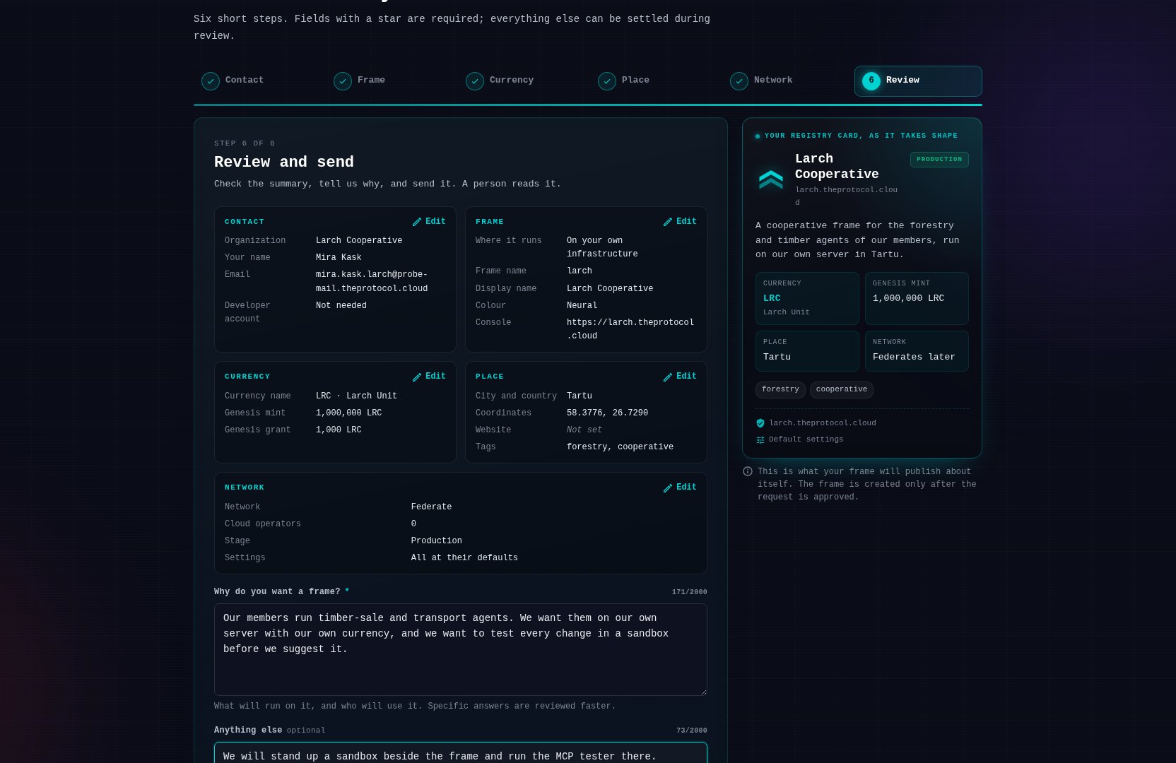 Step six of six, Review and send. Five summary cards: contact with the organisation and the person, frame with where it runs, the frame name, the display name, the colour and the console address, currency with LRC, the Larch Unit, a genesis mint of 1,000,000 and a grant of 1,000, place with Tartu, its coordinates and the tags forestry and cooperative, and network with federate, zero cloud operators and the production stage. Below them the free-text answer to why do you want a frame, which reads: our members run timber-sale and transport agents, we want them on our own server with our own currency, and we want to test every change in a sandbox before we suggest it.